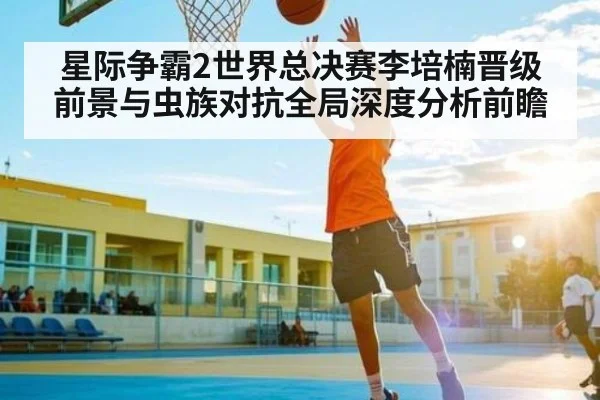 星际争霸2世界总决赛李培楠晋级前景与虫族对抗全局深度分析前瞻