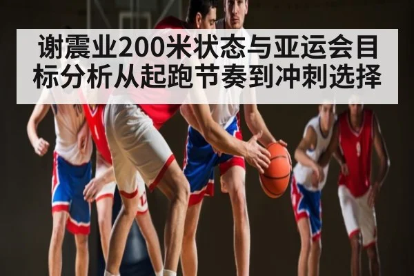 谢震业200米状态与亚运会目标分析从起跑节奏到冲刺选择