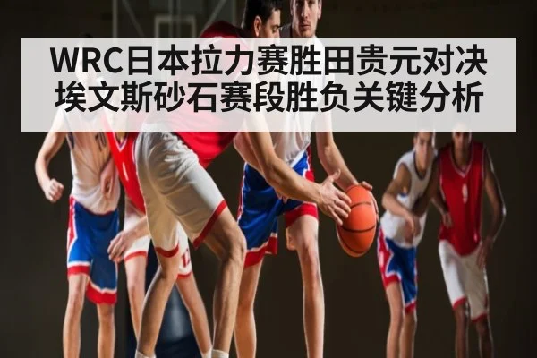 WRC日本拉力赛胜田贵元对决埃文斯砂石赛段胜负关键分析